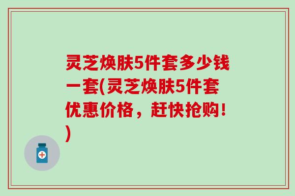 灵芝焕肤5件套多少钱一套(灵芝焕肤5件套优惠价格，赶快抢购！)