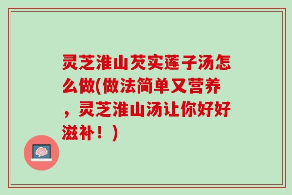 灵芝淮山芡实莲子汤怎么做(做法简单又营养，灵芝淮山汤让你好好滋补！)