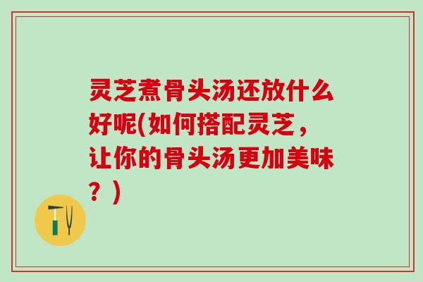 灵芝煮骨头汤还放什么好呢(如何搭配灵芝，让你的骨头汤更加美味？)