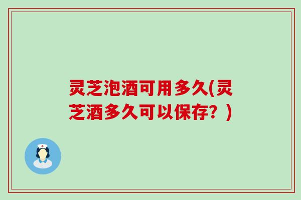 灵芝泡酒可用多久(灵芝酒多久可以保存？)