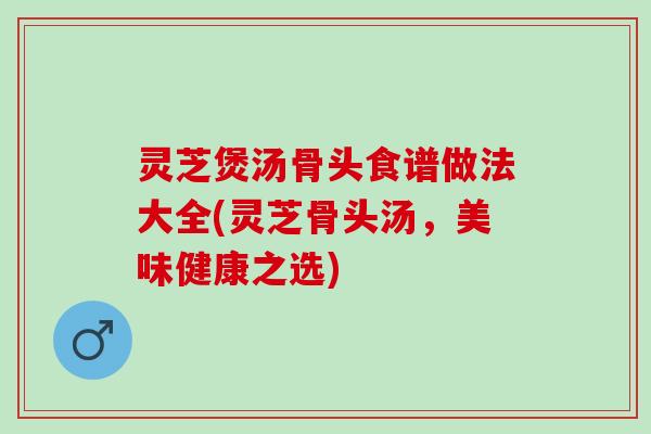 灵芝煲汤骨头食谱做法大全(灵芝骨头汤，美味健康之选)