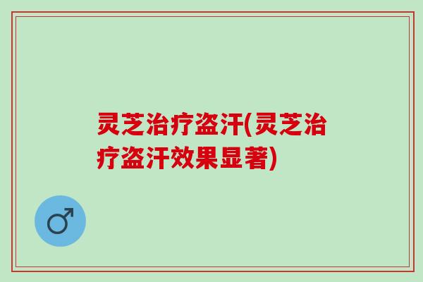 灵芝治疗盗汗(灵芝治疗盗汗效果显著)