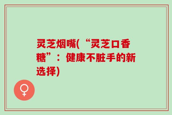 灵芝烟嘴(“灵芝口香糖”：健康不脏手的新选择)