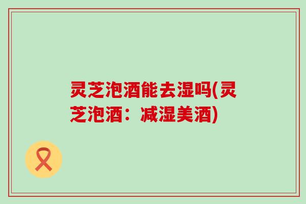 灵芝泡酒能去湿吗(灵芝泡酒：减湿美酒)