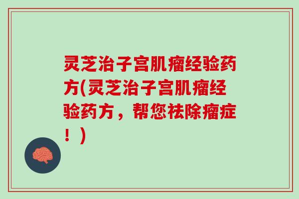 灵芝治子宫肌瘤经验药方(灵芝治子宫肌瘤经验药方，帮您祛除瘤症！)