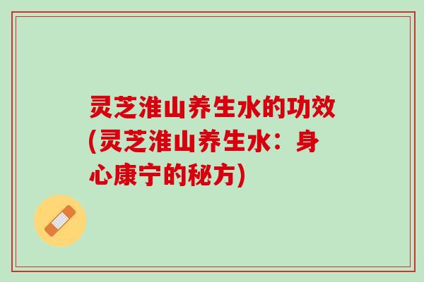 灵芝淮山养生水的功效(灵芝淮山养生水：身心康宁的秘方)