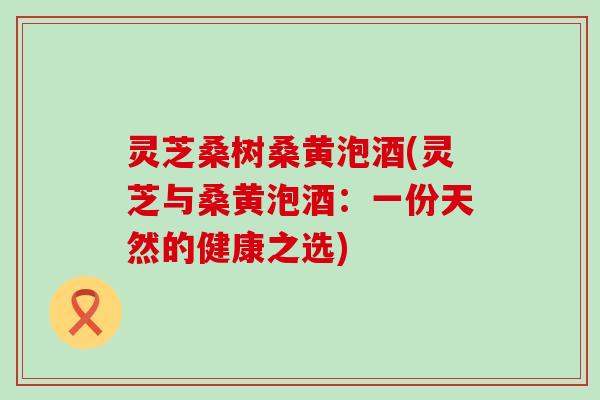 灵芝桑树桑黄泡酒(灵芝与桑黄泡酒：一份天然的健康之选)