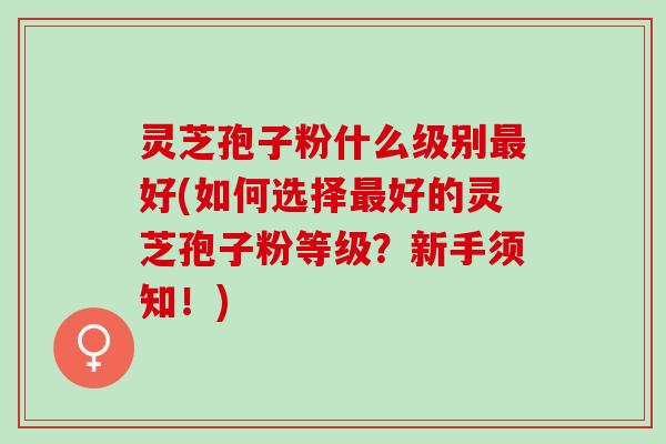 灵芝孢子粉什么级别最好(如何选择最好的灵芝孢子粉等级？新手须知！)