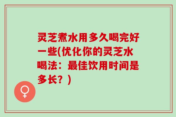 灵芝煮水用多久喝完好一些(优化你的灵芝水喝法：最佳饮用时间是多长？)