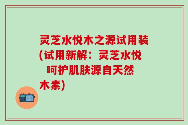 灵芝水悦木之源试用装(试用新解：灵芝水悦  呵护肌肤源自天然木素)