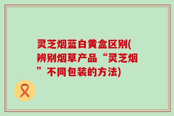 灵芝烟蓝白黄盒区别(辨别烟草产品“灵芝烟”不同包装的方法)