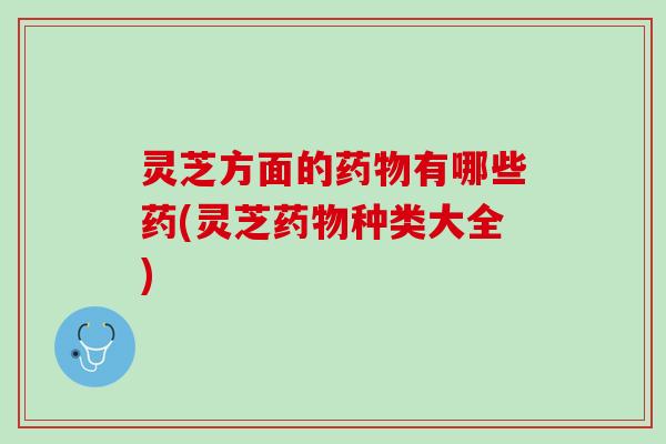 灵芝方面的药物有哪些药(灵芝药物种类大全)