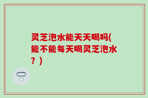 灵芝泡水能天天喝吗(能不能每天喝灵芝泡水？)