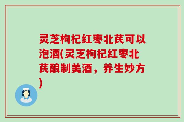灵芝枸杞红枣北芪可以泡酒(灵芝枸杞红枣北芪酿制美酒，养生妙方)