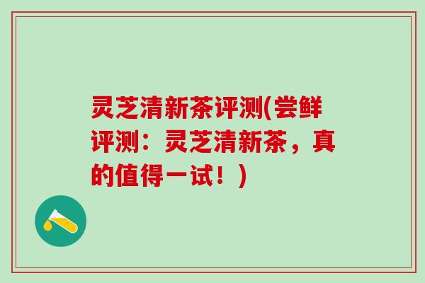 灵芝清新茶评测(尝鲜评测：灵芝清新茶，真的值得一试！)