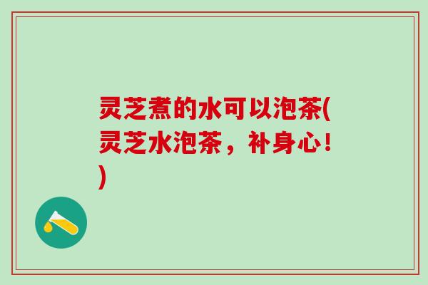 灵芝煮的水可以泡茶(灵芝水泡茶，补身心！)