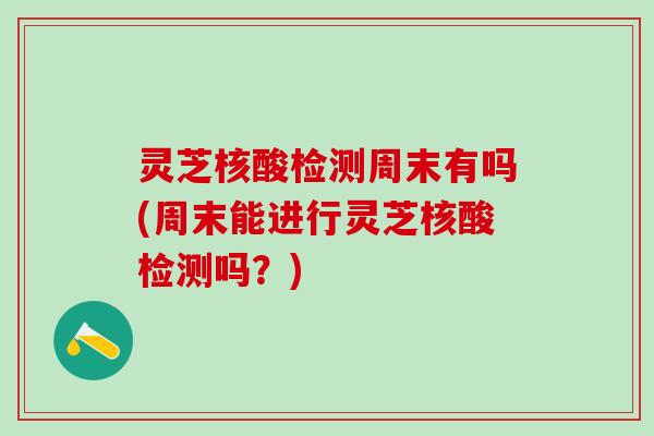 灵芝核酸检测周末有吗(周末能进行灵芝核酸检测吗？)
