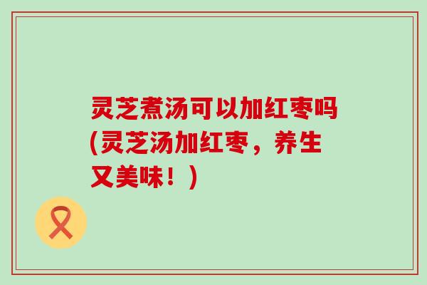 灵芝煮汤可以加红枣吗(灵芝汤加红枣，养生又美味！)