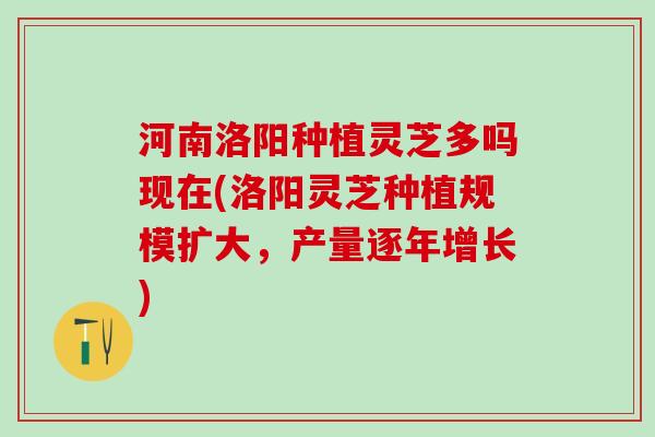 河南洛阳种植灵芝多吗现在(洛阳灵芝种植规模扩大，产量逐年增长)