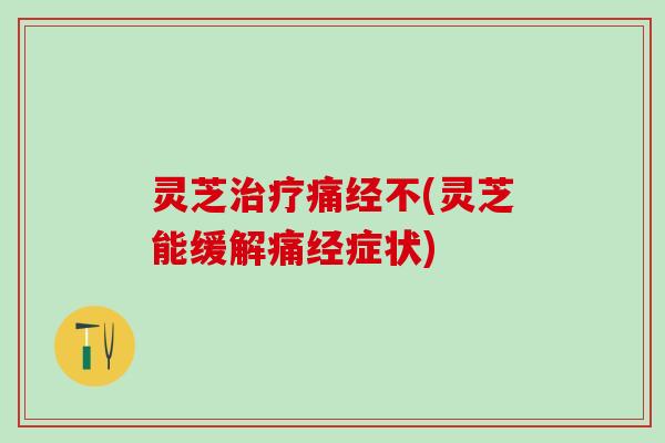 灵芝治疗痛经不(灵芝能缓解痛经症状)