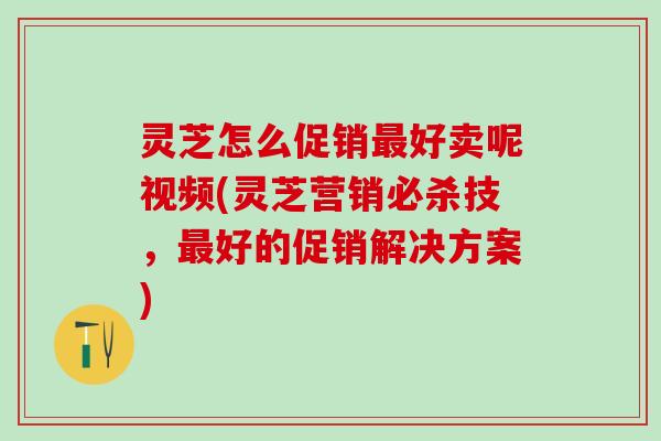 灵芝怎么促销最好卖呢视频(灵芝营销必杀技，最好的促销解决方案)