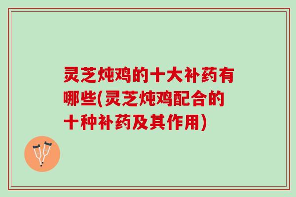 灵芝炖鸡的十大补药有哪些(灵芝炖鸡配合的十种补药及其作用)