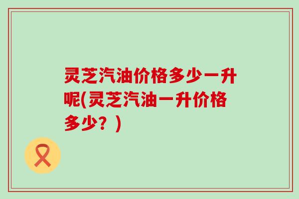 灵芝汽油价格多少一升呢(灵芝汽油一升价格多少？)