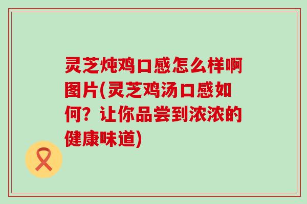 灵芝炖鸡口感怎么样啊图片(灵芝鸡汤口感如何？让你品尝到浓浓的健康味道)