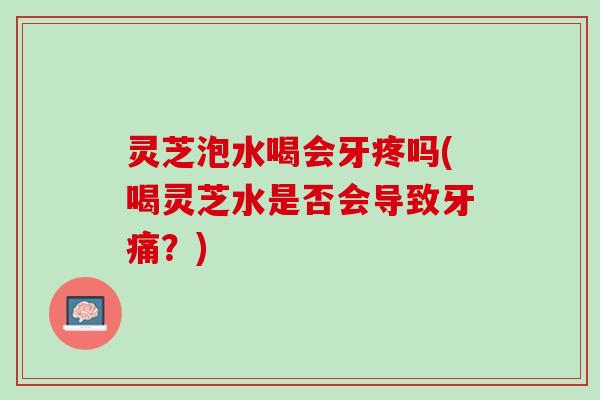 灵芝泡水喝会牙疼吗(喝灵芝水是否会导致牙痛？)