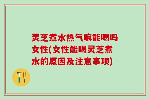 灵芝煮水热气嘛能喝吗女性(女性能喝灵芝煮水的原因及注意事项)