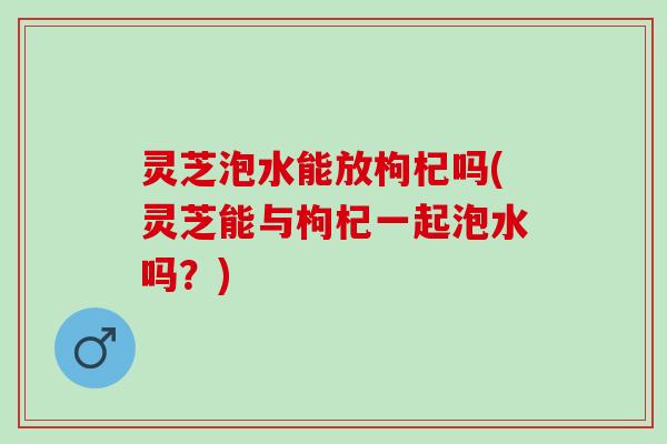 灵芝泡水能放枸杞吗(灵芝能与枸杞一起泡水吗？)