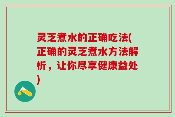 灵芝煮水的正确吃法(正确的灵芝煮水方法解析，让你尽享健康益处)