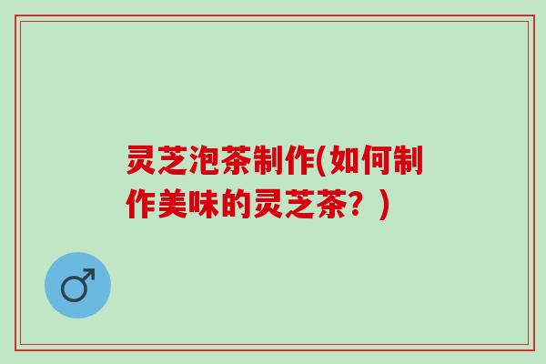 灵芝泡茶制作(如何制作美味的灵芝茶？)