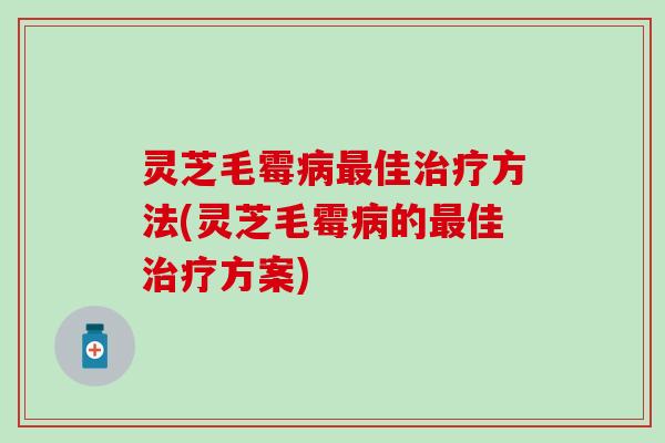 灵芝毛霉病最佳治疗方法(灵芝毛霉病的最佳治疗方案)