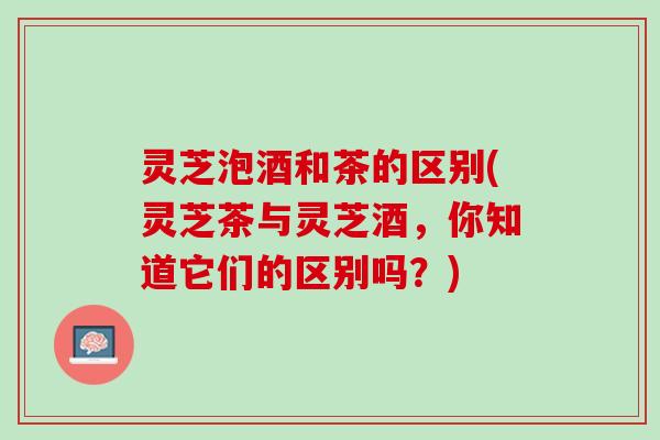灵芝泡酒和茶的区别(灵芝茶与灵芝酒，你知道它们的区别吗？)