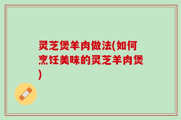 灵芝煲羊肉做法(如何烹饪美味的灵芝羊肉煲)