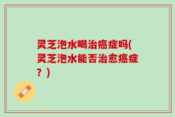 灵芝泡水喝治癌症吗(灵芝泡水能否治愈癌症？)