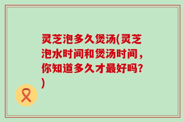 灵芝泡多久煲汤(灵芝泡水时间和煲汤时间，你知道多久才最好吗？)
