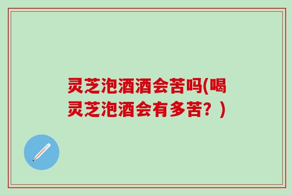 灵芝泡酒酒会苦吗(喝灵芝泡酒会有多苦？)
