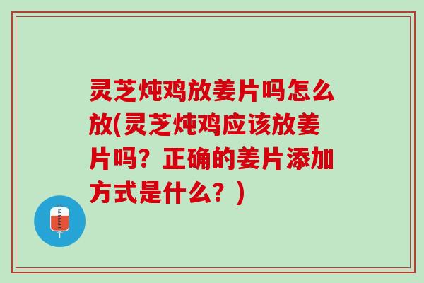 灵芝炖鸡放姜片吗怎么放(灵芝炖鸡应该放姜片吗？正确的姜片添加方式是什么？)