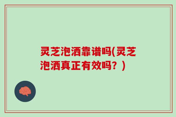灵芝泡洒靠谱吗(灵芝泡洒真正有效吗？)