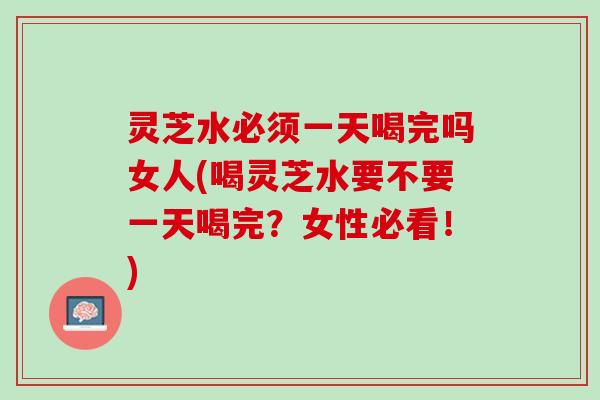 灵芝水必须一天喝完吗女人(喝灵芝水要不要一天喝完？女性必看！)