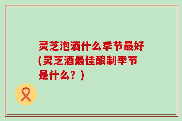 灵芝泡酒什么季节最好(灵芝酒最佳酿制季节是什么？)