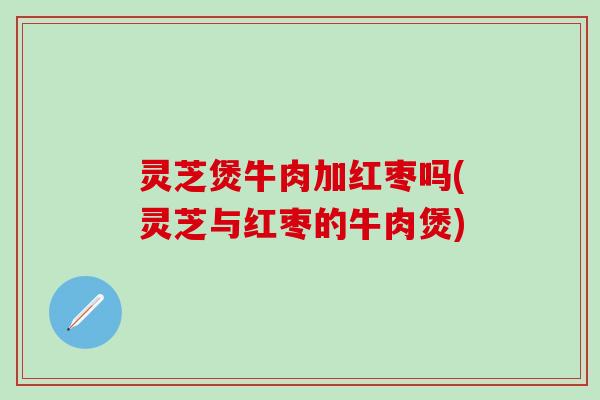 灵芝煲牛肉加红枣吗(灵芝与红枣的牛肉煲)