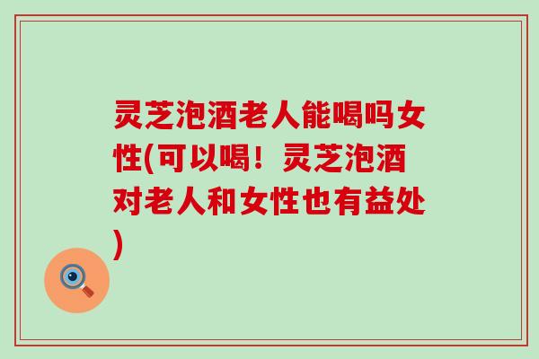 灵芝泡酒老人能喝吗女性(可以喝！灵芝泡酒对老人和女性也有益处)