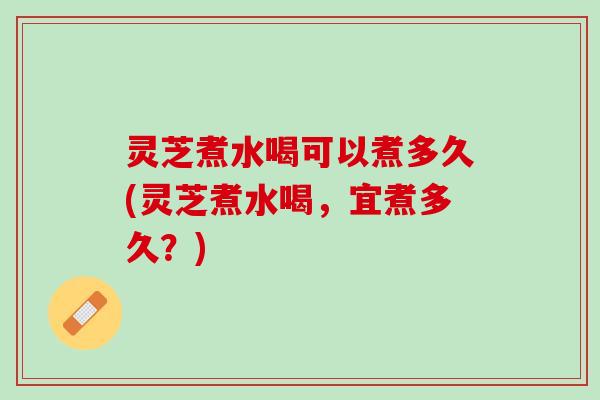 灵芝煮水喝可以煮多久(灵芝煮水喝，宜煮多久？)