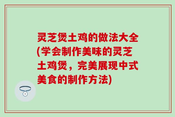 灵芝煲土鸡的做法大全(学会制作美味的灵芝土鸡煲，完美展现中式美食的制作方法)
