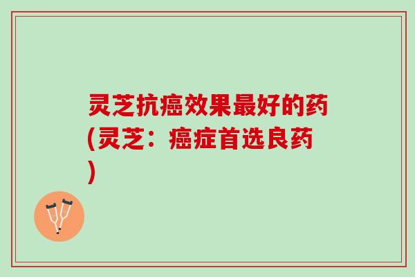 灵芝抗癌效果最好的药(灵芝：癌症首选良药)
