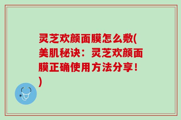 灵芝欢颜面膜怎么敷(美肌秘诀：灵芝欢颜面膜正确使用方法分享！)