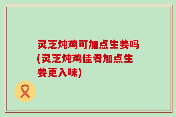 灵芝炖鸡可加点生姜吗(灵芝炖鸡佳肴加点生姜更入味)